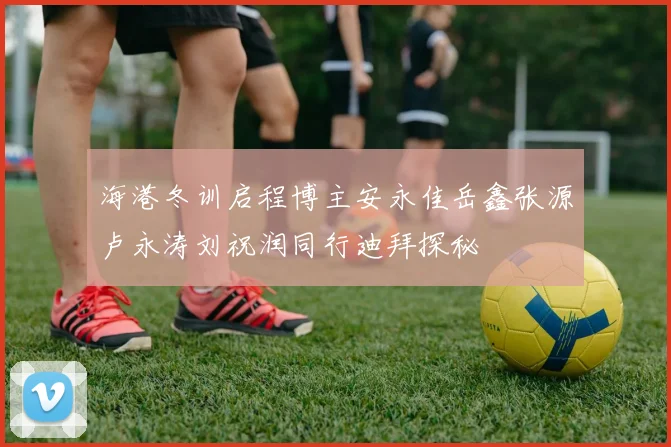 海港冬训启程博主安永佳岳鑫张源卢永涛刘祝润同行迪拜探秘