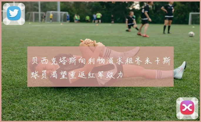 贝西克塔斯向利物浦求租齐米卡斯球员渴望重返红军效力